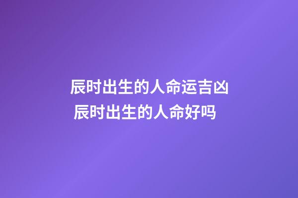 辰时出生的人命运吉凶 辰时出生的人命好吗